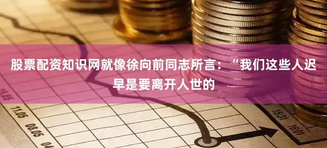 股票配资知识网就像徐向前同志所言：“我们这些人迟早是要离开人世的