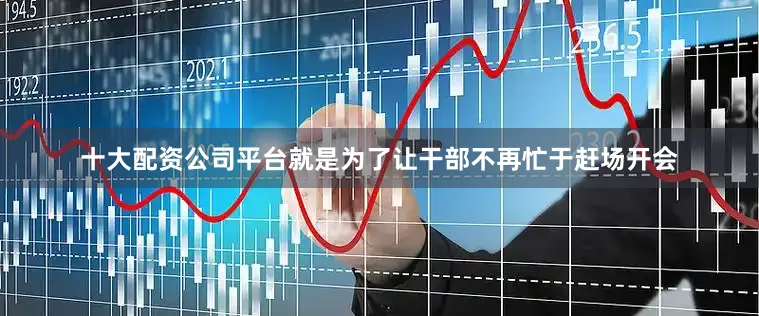 十大配资公司平台就是为了让干部不再忙于赶场开会