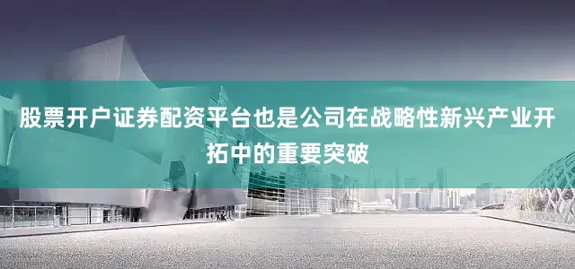 股票开户证券配资平台也是公司在战略性新兴产业开拓中的重要突破