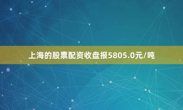 上海的股票配资收盘报5805.0元/吨
