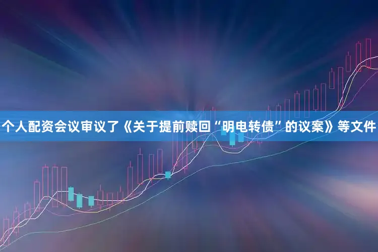 个人配资会议审议了《关于提前赎回“明电转债”的议案》等文件