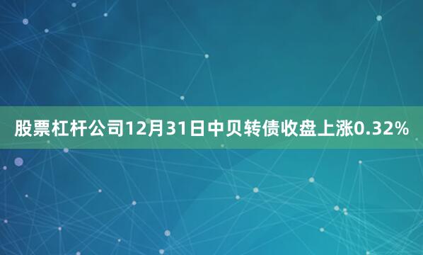 股票杠杆公司12月31日中贝转债收盘上涨0.32%