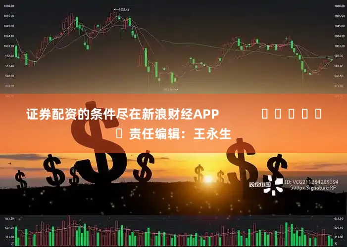 证券配资的条件尽在新浪财经APP            						责任编辑：王永生